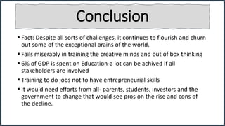 Conclusion
 Fact: Despite all sorts of challenges, it continues to flourish and churn
out some of the exceptional brains of the world.
 Fails miserably in training the creative minds and out of box thinking
 6% of GDP is spent on Education-a lot can be achived if all
stakeholders are involved
 Training to do jobs not to have entrepreneurial skills
 It would need efforts from all- parents, students, investors and the
government to change that would see pros on the rise and cons of
the decline.
 