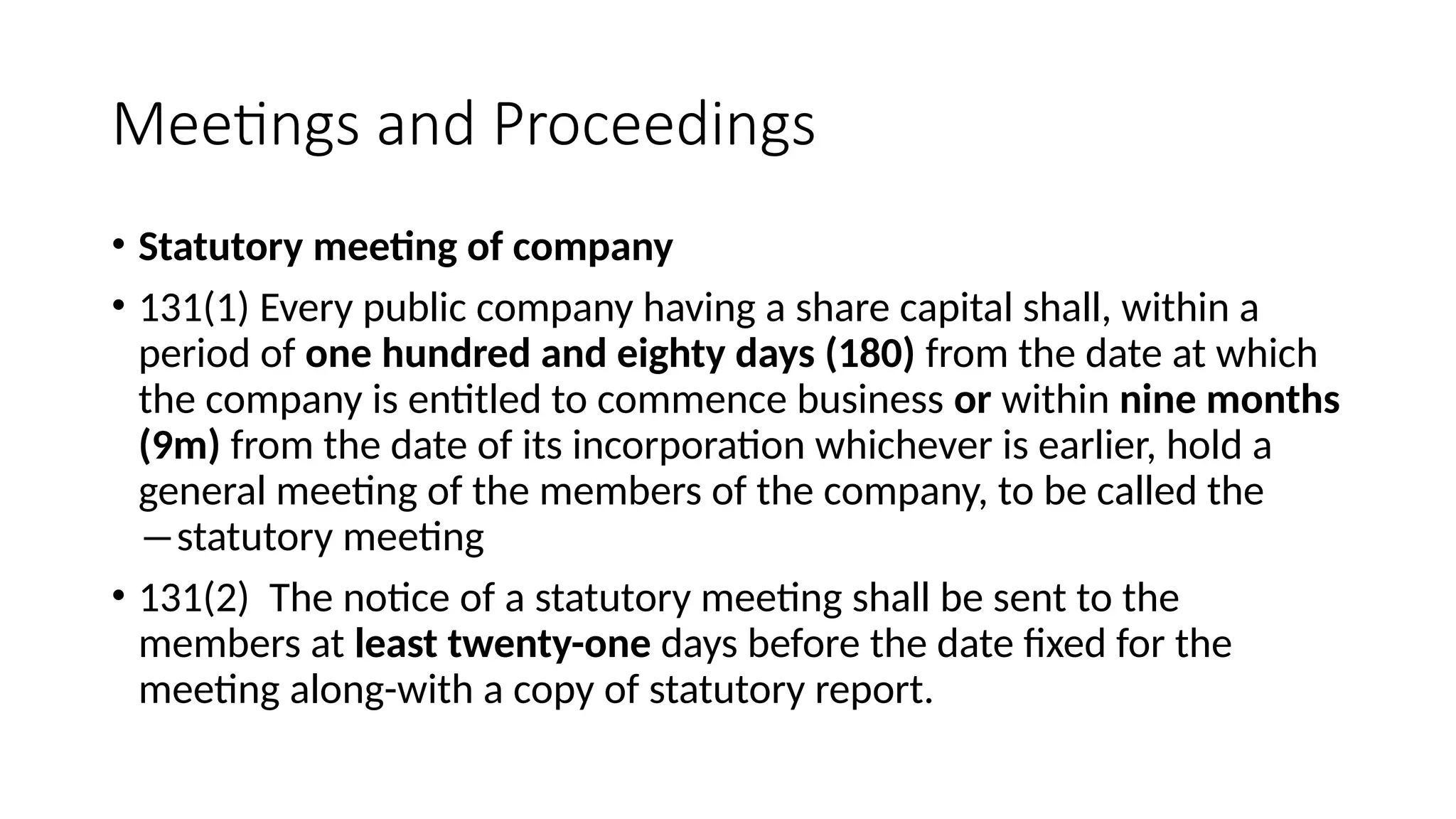 Meetings and Proceedings
• Statutory meeting of company
• 131(1) Every public company having a share capital shall, within a
period of one hundred and eighty days (180) from the date at which
the company is entitled to commence business or within nine months
(9m) from the date of its incorporation whichever is earlier, hold a
general meeting of the members of the company, to be called the
―statutory meeting
• 131(2) The notice of a statutory meeting shall be sent to the
members at least twenty-one days before the date fixed for the
meeting along-with a copy of statutory report.
 