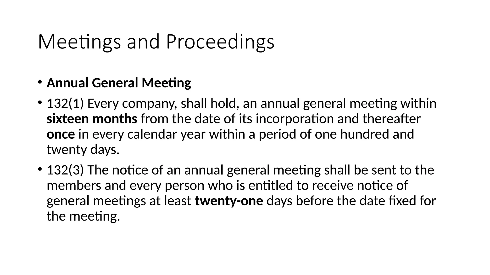 Meetings and Proceedings
• Annual General Meeting
• 132(1) Every company, shall hold, an annual general meeting within
sixteen months from the date of its incorporation and thereafter
once in every calendar year within a period of one hundred and
twenty days.
• 132(3) The notice of an annual general meeting shall be sent to the
members and every person who is entitled to receive notice of
general meetings at least twenty-one days before the date fixed for
the meeting.
 