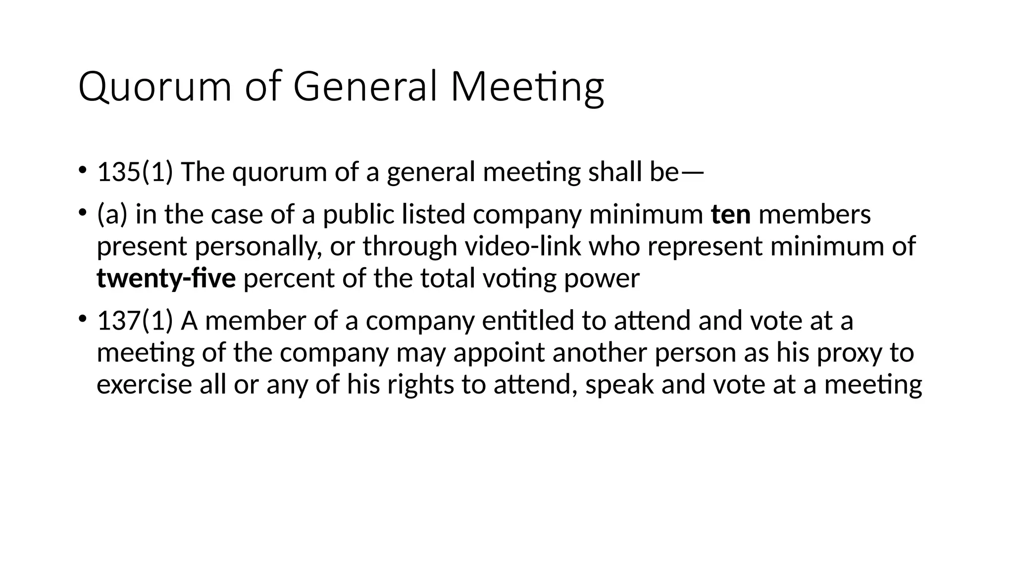 Quorum of General Meeting
• 135(1) The quorum of a general meeting shall be—
• (a) in the case of a public listed company minimum ten members
present personally, or through video-link who represent minimum of
twenty-five percent of the total voting power
• 137(1) A member of a company entitled to attend and vote at a
meeting of the company may appoint another person as his proxy to
exercise all or any of his rights to attend, speak and vote at a meeting
 