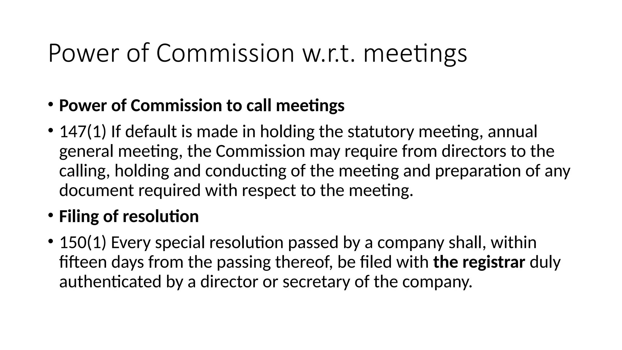 Power of Commission w.r.t. meetings
• Power of Commission to call meetings
• 147(1) If default is made in holding the statutory meeting, annual
general meeting, the Commission may require from directors to the
calling, holding and conducting of the meeting and preparation of any
document required with respect to the meeting.
• Filing of resolution
• 150(1) Every special resolution passed by a company shall, within
fifteen days from the passing thereof, be filed with the registrar duly
authenticated by a director or secretary of the company.
 
