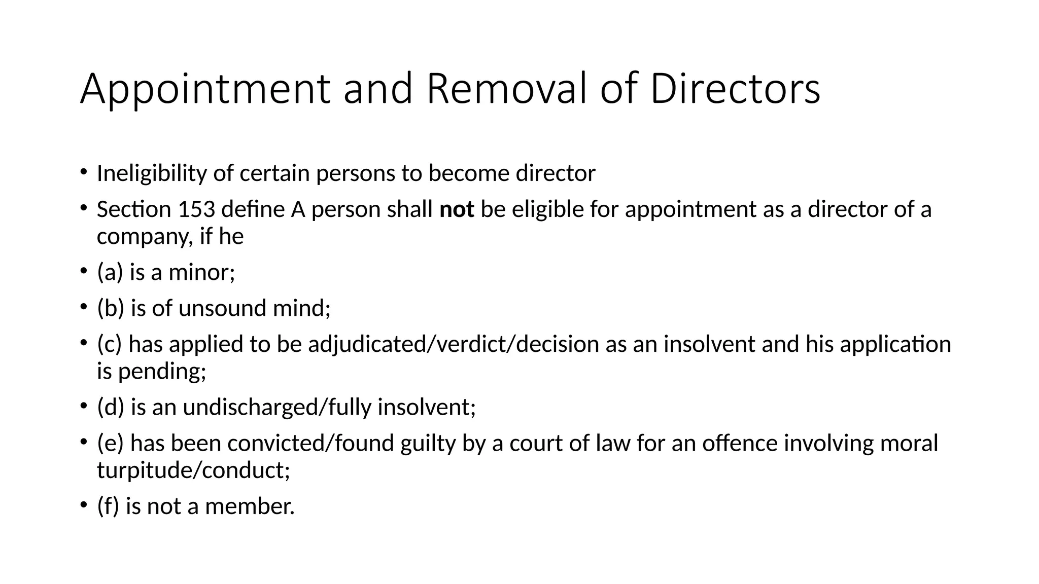 Appointment and Removal of Directors
• Ineligibility of certain persons to become director
• Section 153 define A person shall not be eligible for appointment as a director of a
company, if he
• (a) is a minor;
• (b) is of unsound mind;
• (c) has applied to be adjudicated/verdict/decision as an insolvent and his application
is pending;
• (d) is an undischarged/fully insolvent;
• (e) has been convicted/found guilty by a court of law for an offence involving moral
turpitude/conduct;
• (f) is not a member.
 