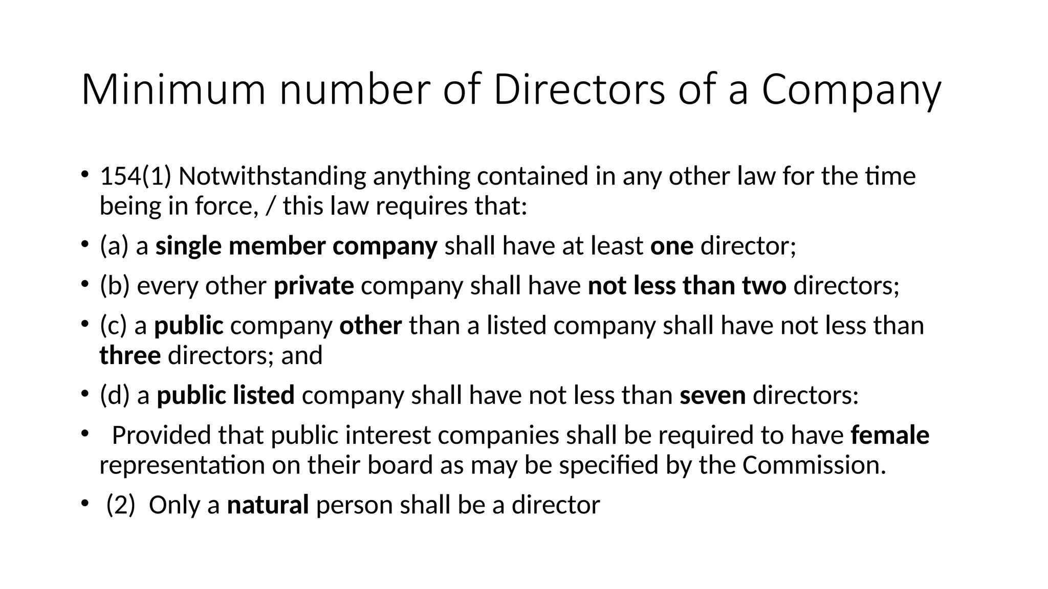 Minimum number of Directors of a Company
• 154(1) Notwithstanding anything contained in any other law for the time
being in force, / this law requires that:
• (a) a single member company shall have at least one director;
• (b) every other private company shall have not less than two directors;
• (c) a public company other than a listed company shall have not less than
three directors; and
• (d) a public listed company shall have not less than seven directors:
• Provided that public interest companies shall be required to have female
representation on their board as may be specified by the Commission.
• (2) Only a natural person shall be a director
 