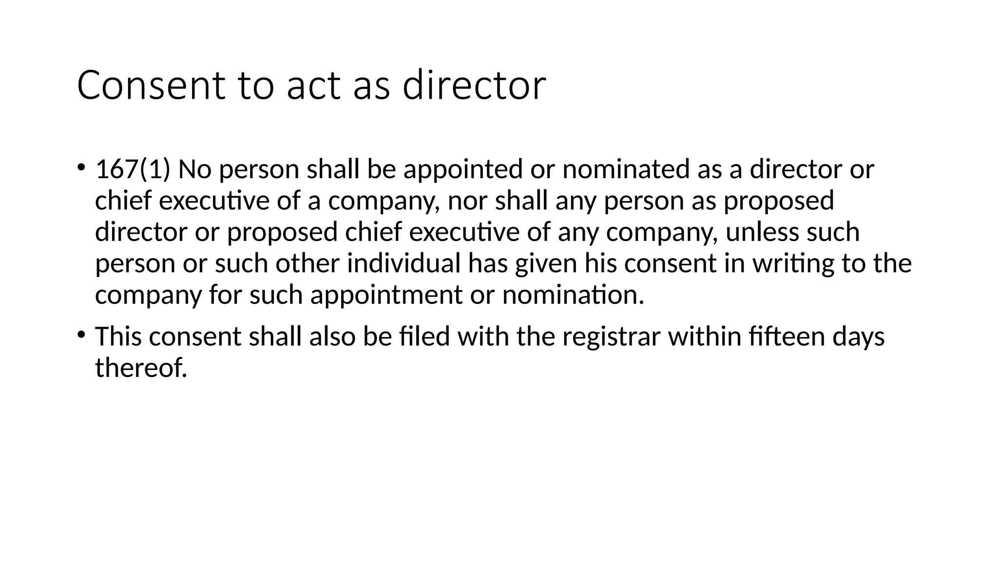 Consent to act as director
• 167(1) No person shall be appointed or nominated as a director or
chief executive of a company, nor shall any person as proposed
director or proposed chief executive of any company, unless such
person or such other individual has given his consent in writing to the
company for such appointment or nomination.
• This consent shall also be filed with the registrar within fifteen days
thereof.
 