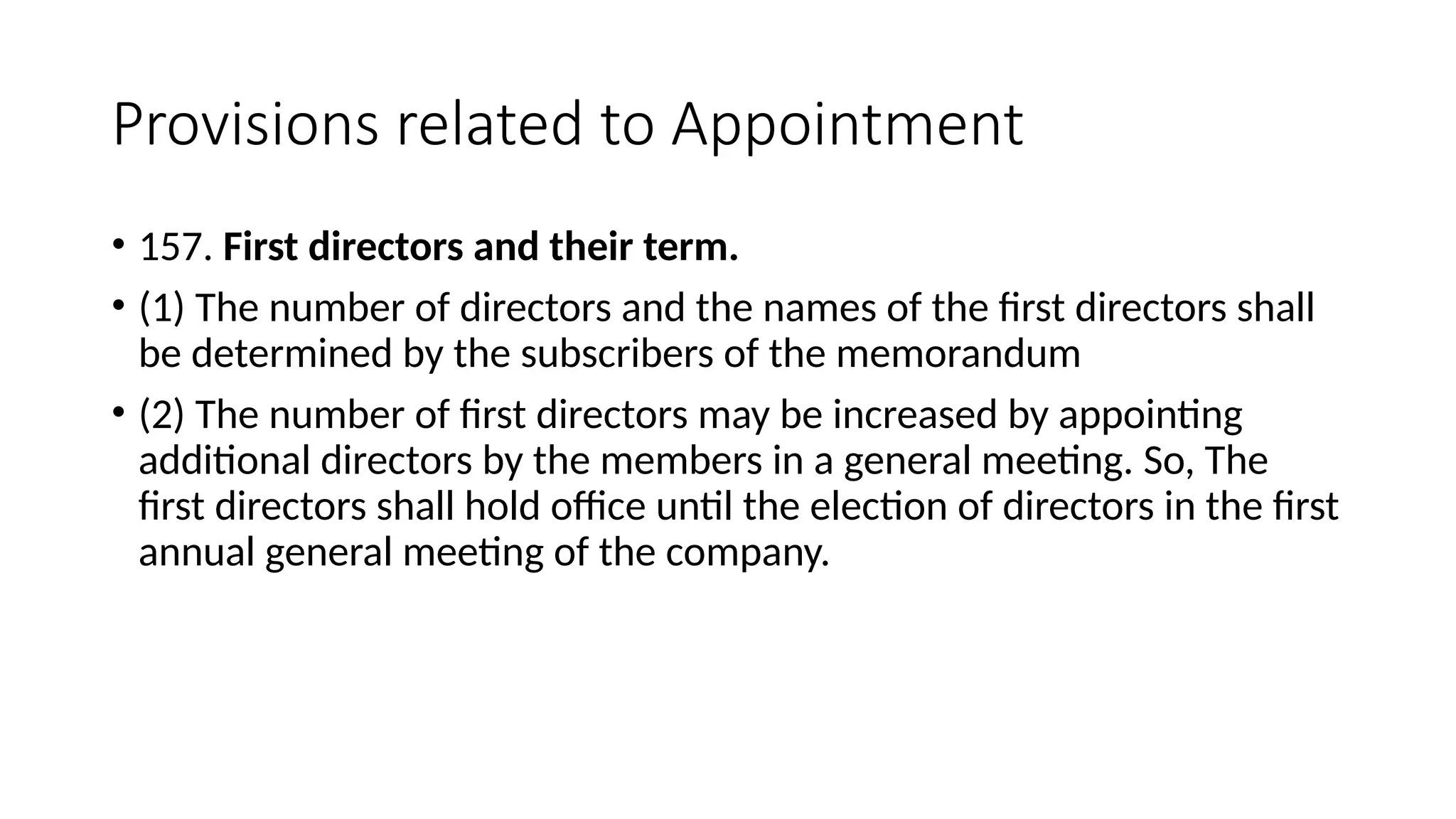 Provisions related to Appointment
• 157. First directors and their term.
• (1) The number of directors and the names of the first directors shall
be determined by the subscribers of the memorandum
• (2) The number of first directors may be increased by appointing
additional directors by the members in a general meeting. So, The
first directors shall hold office until the election of directors in the first
annual general meeting of the company.
 