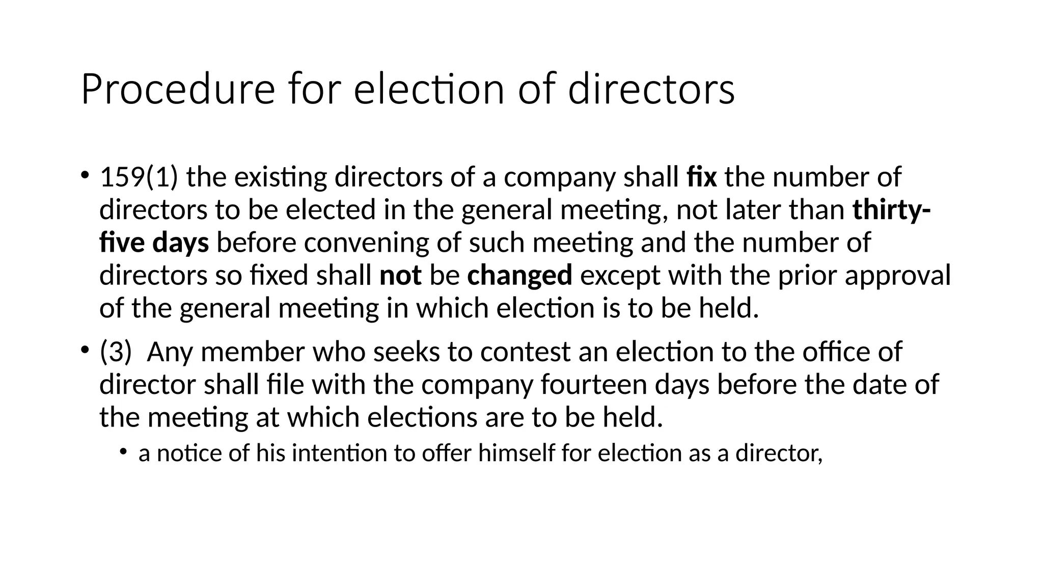 Procedure for election of directors
• 159(1) the existing directors of a company shall fix the number of
directors to be elected in the general meeting, not later than thirty-
five days before convening of such meeting and the number of
directors so fixed shall not be changed except with the prior approval
of the general meeting in which election is to be held.
• (3) Any member who seeks to contest an election to the office of
director shall file with the company fourteen days before the date of
the meeting at which elections are to be held.
• a notice of his intention to offer himself for election as a director,
 