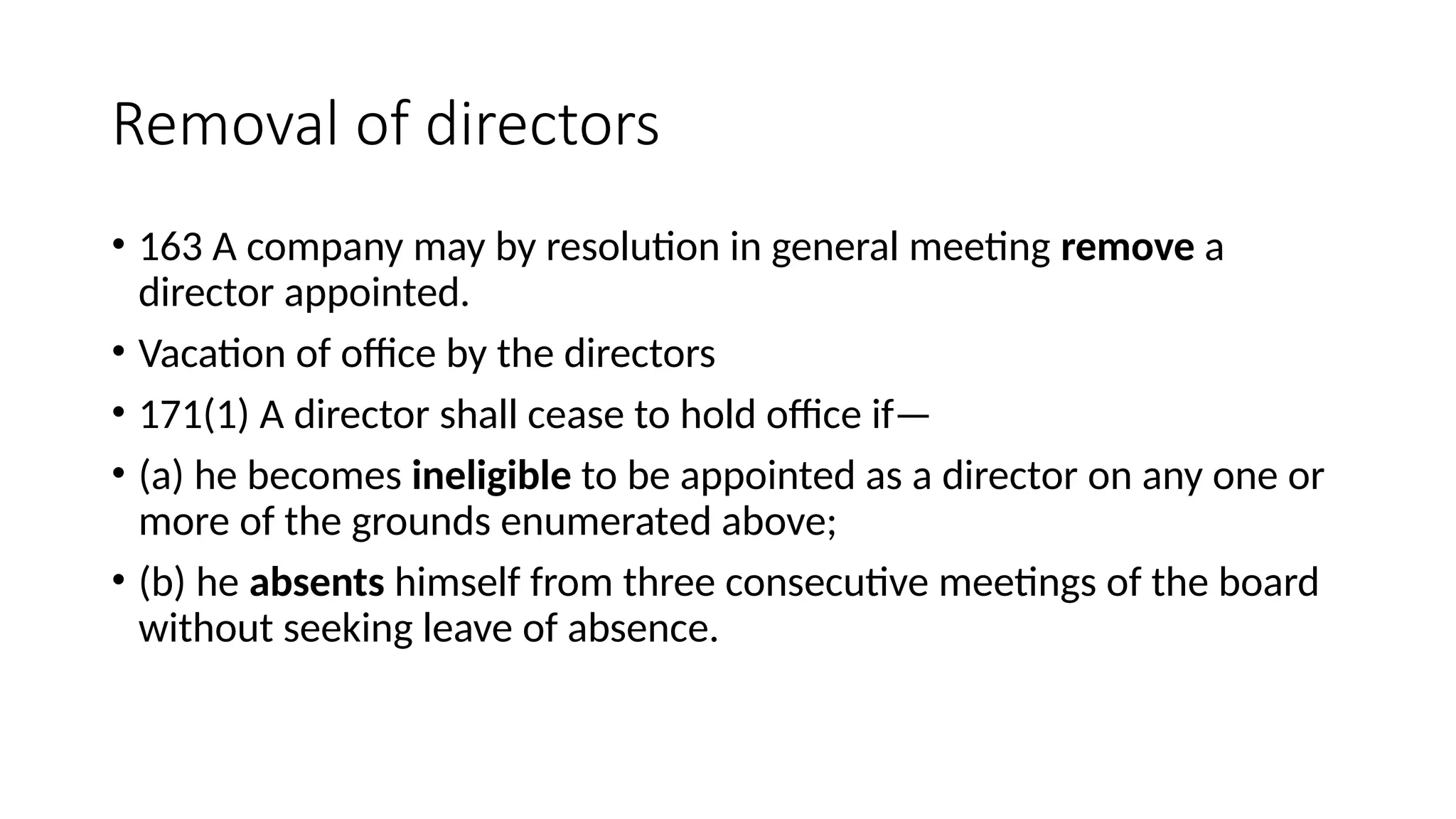 Removal of directors
• 163 A company may by resolution in general meeting remove a
director appointed.
• Vacation of office by the directors
• 171(1) A director shall cease to hold office if—
• (a) he becomes ineligible to be appointed as a director on any one or
more of the grounds enumerated above;
• (b) he absents himself from three consecutive meetings of the board
without seeking leave of absence.
 