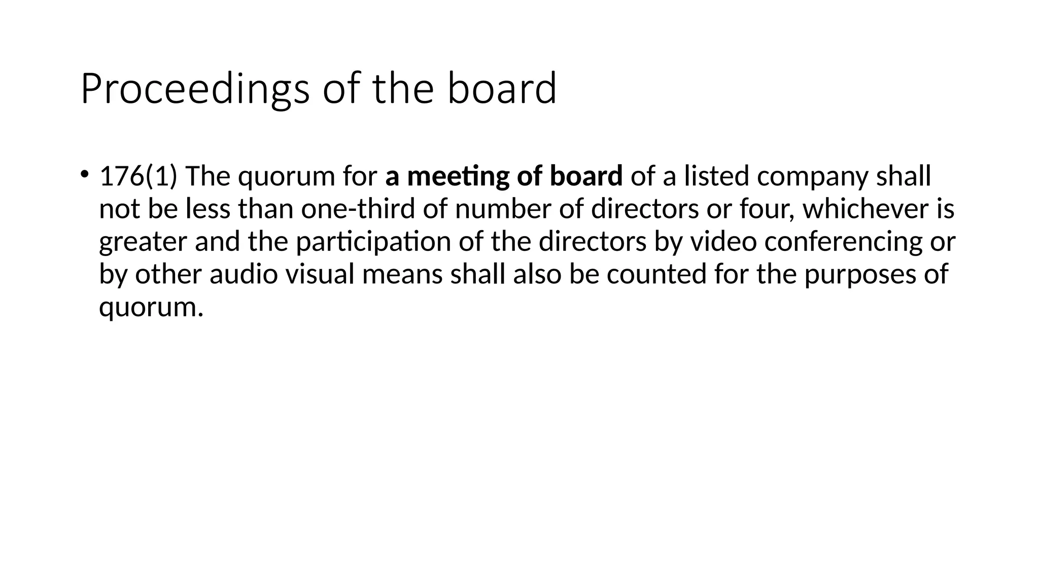 Proceedings of the board
• 176(1) The quorum for a meeting of board of a listed company shall
not be less than one-third of number of directors or four, whichever is
greater and the participation of the directors by video conferencing or
by other audio visual means shall also be counted for the purposes of
quorum.
 