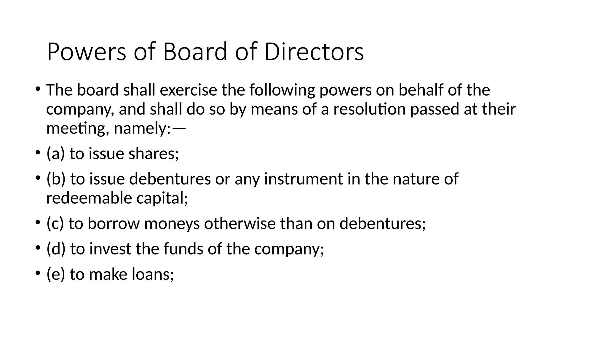 Powers of Board of Directors
• The board shall exercise the following powers on behalf of the
company, and shall do so by means of a resolution passed at their
meeting, namely:—
• (a) to issue shares;
• (b) to issue debentures or any instrument in the nature of
redeemable capital;
• (c) to borrow moneys otherwise than on debentures;
• (d) to invest the funds of the company;
• (e) to make loans;
 