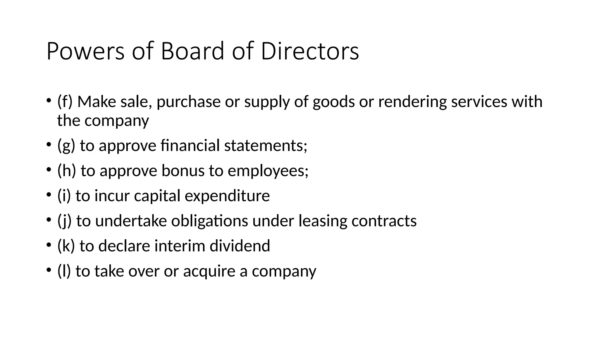 Powers of Board of Directors
• (f) Make sale, purchase or supply of goods or rendering services with
the company
• (g) to approve financial statements;
• (h) to approve bonus to employees;
• (i) to incur capital expenditure
• (j) to undertake obligations under leasing contracts
• (k) to declare interim dividend
• (l) to take over or acquire a company
 