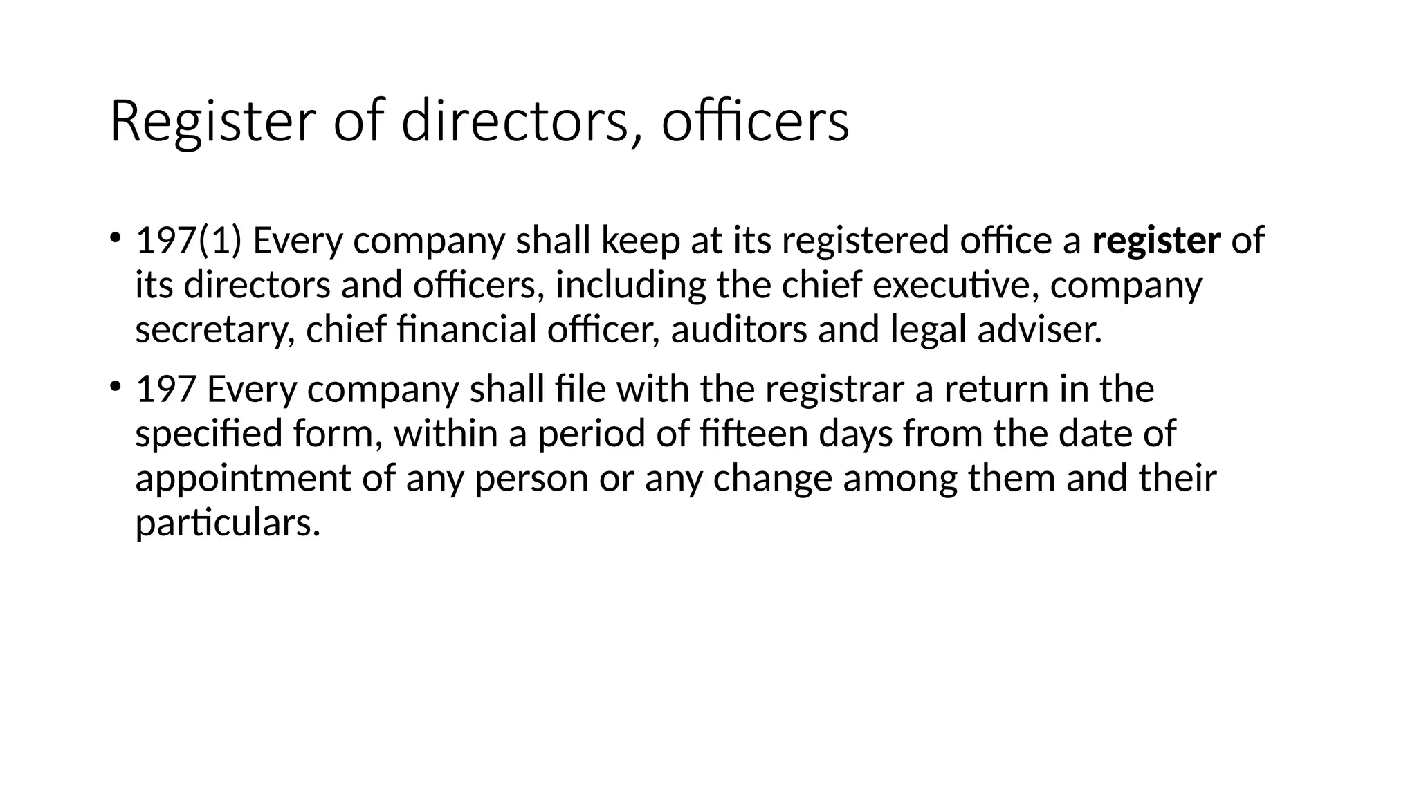 Register of directors, officers
• 197(1) Every company shall keep at its registered office a register of
its directors and officers, including the chief executive, company
secretary, chief financial officer, auditors and legal adviser.
• 197 Every company shall file with the registrar a return in the
specified form, within a period of fifteen days from the date of
appointment of any person or any change among them and their
particulars.
 