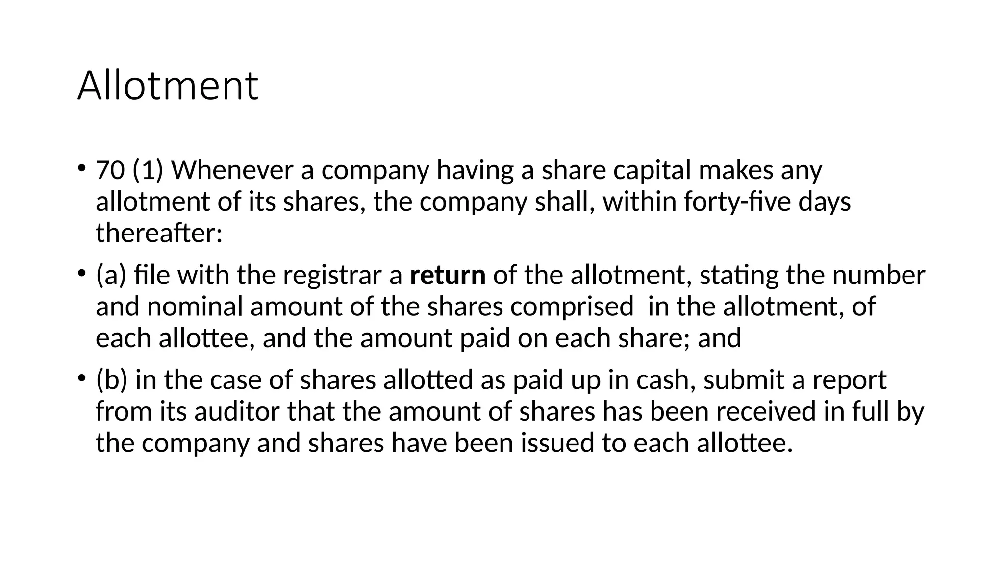 Allotment
• 70 (1) Whenever a company having a share capital makes any
allotment of its shares, the company shall, within forty-five days
thereafter:
• (a) file with the registrar a return of the allotment, stating the number
and nominal amount of the shares comprised in the allotment, of
each allottee, and the amount paid on each share; and
• (b) in the case of shares allotted as paid up in cash, submit a report
from its auditor that the amount of shares has been received in full by
the company and shares have been issued to each allottee.
 