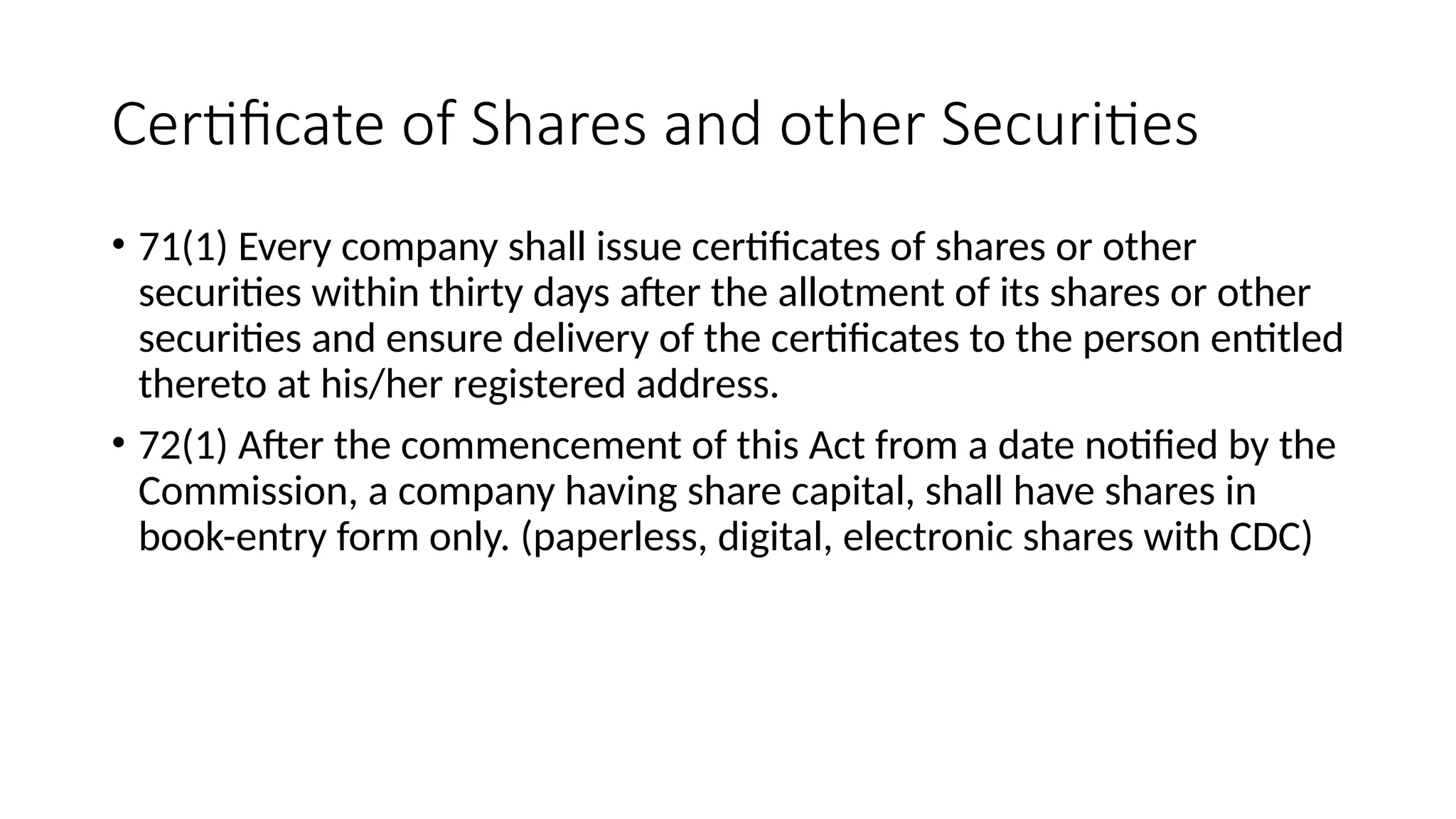Certificate of Shares and other Securities
• 71(1) Every company shall issue certificates of shares or other
securities within thirty days after the allotment of its shares or other
securities and ensure delivery of the certificates to the person entitled
thereto at his/her registered address.
• 72(1) After the commencement of this Act from a date notified by the
Commission, a company having share capital, shall have shares in
book-entry form only. (paperless, digital, electronic shares with CDC)
 