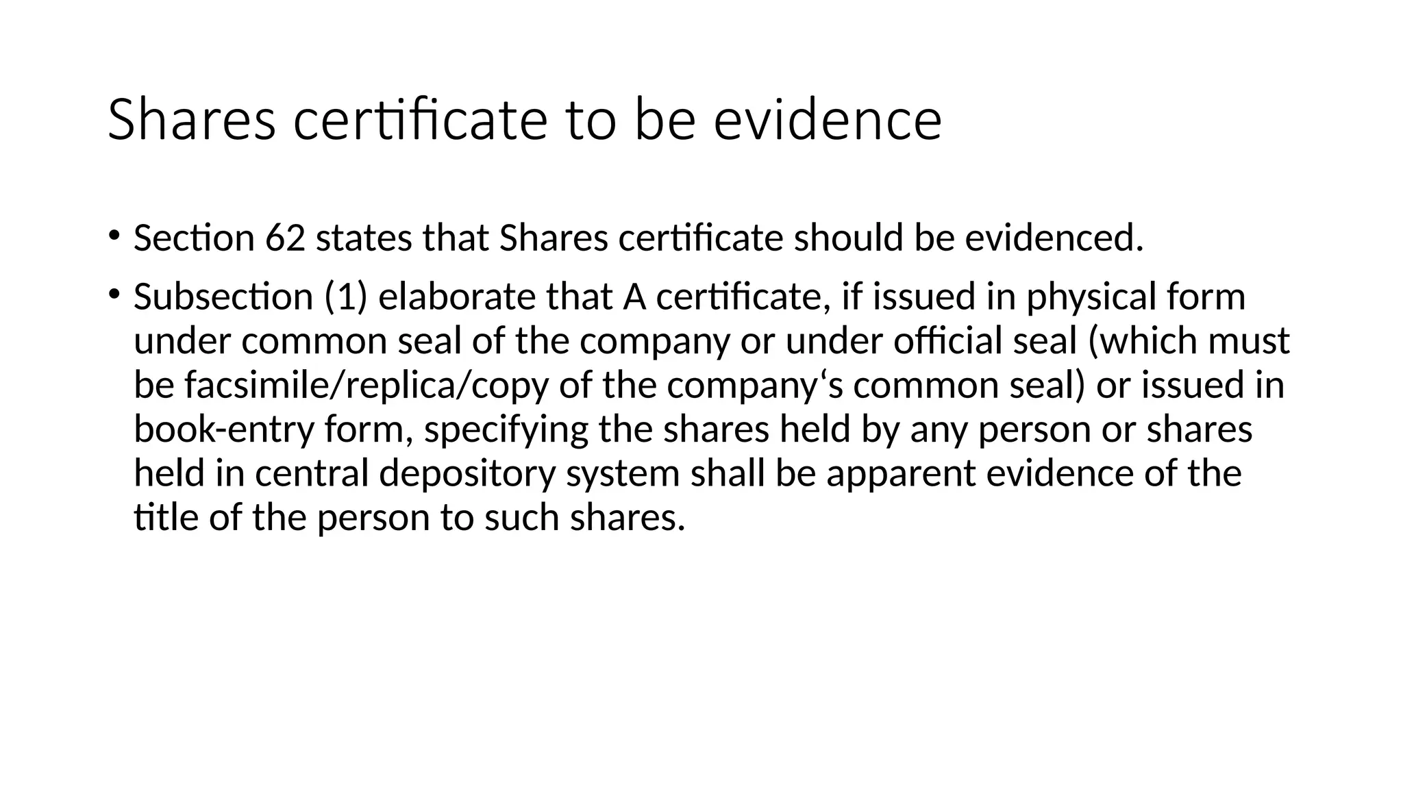 Shares certificate to be evidence
• Section 62 states that Shares certificate should be evidenced.
• Subsection (1) elaborate that A certificate, if issued in physical form
under common seal of the company or under official seal (which must
be facsimile/replica/copy of the company‘s common seal) or issued in
book-entry form, specifying the shares held by any person or shares
held in central depository system shall be apparent evidence of the
title of the person to such shares.
 