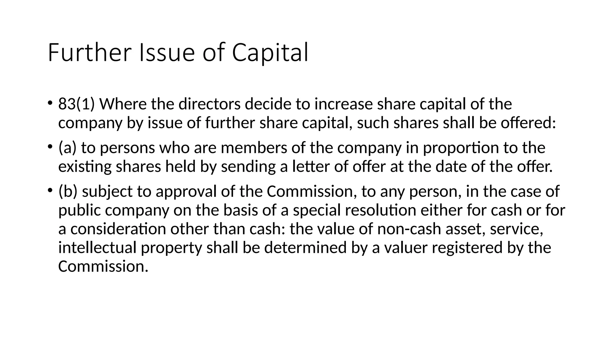Further Issue of Capital
• 83(1) Where the directors decide to increase share capital of the
company by issue of further share capital, such shares shall be offered:
• (a) to persons who are members of the company in proportion to the
existing shares held by sending a letter of offer at the date of the offer.
• (b) subject to approval of the Commission, to any person, in the case of
public company on the basis of a special resolution either for cash or for
a consideration other than cash: the value of non-cash asset, service,
intellectual property shall be determined by a valuer registered by the
Commission.
 