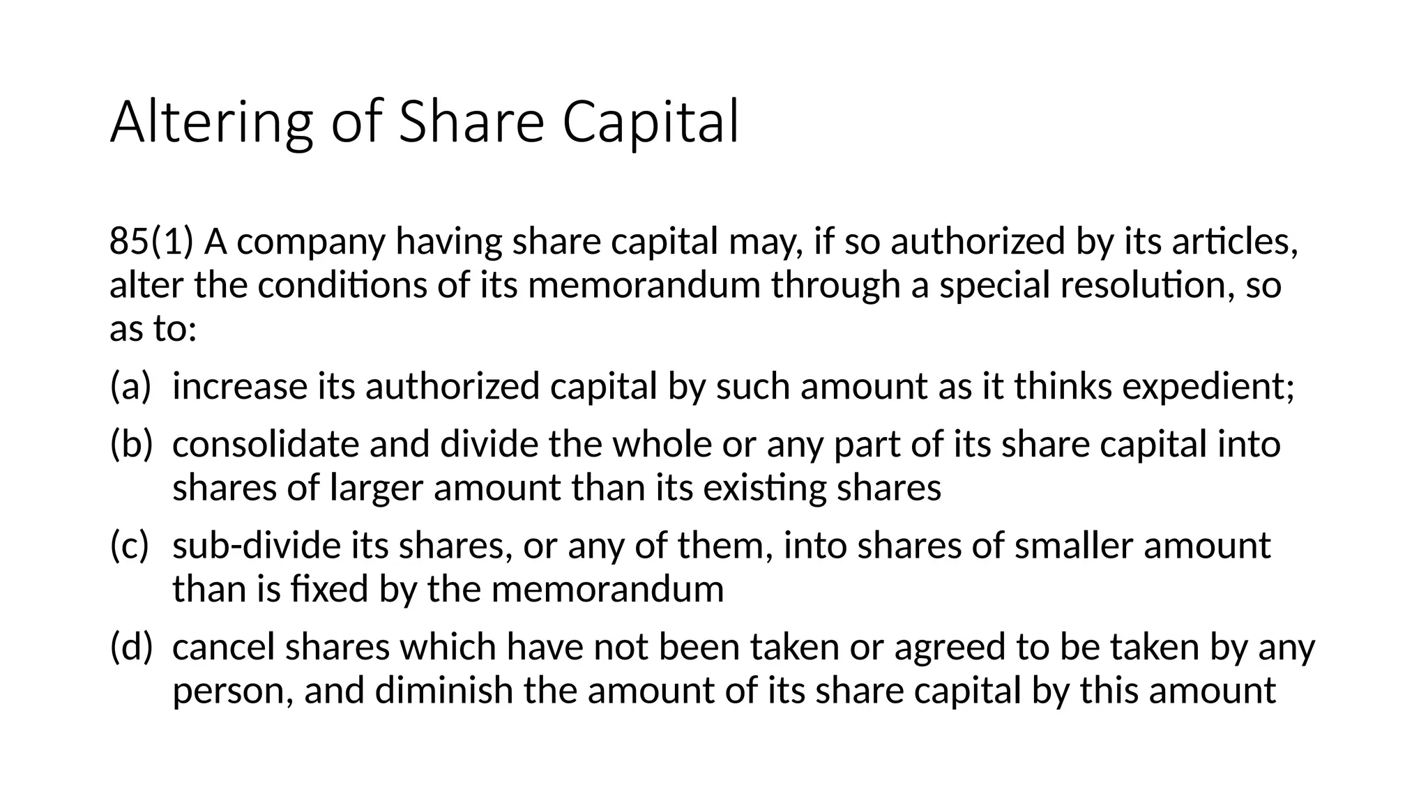 Altering of Share Capital
85(1) A company having share capital may, if so authorized by its articles,
alter the conditions of its memorandum through a special resolution, so
as to:
(a) increase its authorized capital by such amount as it thinks expedient;
(b) consolidate and divide the whole or any part of its share capital into
shares of larger amount than its existing shares
(c) sub-divide its shares, or any of them, into shares of smaller amount
than is fixed by the memorandum
(d) cancel shares which have not been taken or agreed to be taken by any
person, and diminish the amount of its share capital by this amount
 