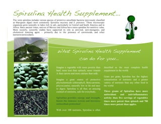 What Spirulina Health Supplement
can do for you…
Imagine a vegetable with more protein than
beef, more iron than spinach, more vitamin
A than carrots and more calcium than milk.
Imagine a great source of protective
phytochemicals (chlorophyll, Beta-carotene,
phycocyanin), naturally low in fat and easy
to digest. Spirulina is all that; an amazing
cocktail of nutrients, safe for everybody.
Spirulina provides energy and strength,
boosts the immune system and increases
antioxidant protection!
With over 100 nutrients, Spirulina is often
described as the most complete health
supplement in the world.
Gram per gram, Spirulina has the highest
concentration of nutrients and a greater
variety of nutrients than any other food in
the world.
Three grams of Spirulina have more
antioxidant and anti-inflammatory
activity than five servings of vegetables
times more potent than spinach and 700
times more potent than apples.
Spirulina Health Supplement…
The term spirulina includes various species of primitive unicellular bacteria (previously classified
as blue-green algae) most commonly Spirulina maxima and S. platensis. These microscopic
organisms grow naturally in lakes rich in salt, particularly in Central and South America and in
Africa. Since ancient times, natives of Mexico and Africa have eaten spirulina for nutritive value.
More recently, scientific studies have supported its role as antiviral, anti-mutagenic, and
cholesterol lowering agent – primarily due to the presence of carotenoids, and other
nutrients/antioxidants.
 