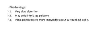• Disadvantage:
• 1. Very slow algorithm
• 2. May be fail for large polygons
• 3. Initial pixel required more knowledge about surrounding pixels.
 
