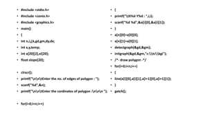 • #include <stdio.h>
• #include <conio.h>
• #include <graphics.h>
• main()
• {
• int n,i,j,k,gd,gm,dy,dx;
• int x,y,temp;
• int a[20][2],xi[20];
• float slope[20];
• clrscr();
• printf("nntEnter the no. of edges of polygon : ");
• scanf("%d",&n);
• printf("nntEnter the cordinates of polygon :nnn ");
• for(i=0;i<n;i++)
• {
• printf("tX%d Y%d : ",i,i);
• scanf("%d %d",&a[i][0],&a[i][1]);
• }
• a[n][0]=a[0][0];
• a[n][1]=a[0][1];
• detectgraph(&gd,&gm);
• initgraph(&gd,&gm,"c:tcbgi");
• /*- draw polygon -*/
• for(i=0;i<n;i++)
• {
• line(a[i][0],a[i][1],a[i+1][0],a[i+1][1]);
• }
• getch();
 
