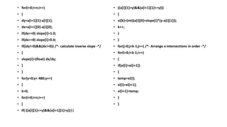 • for(i=0;i<n;i++)
• {
• dy=a[i+1][1]-a[i][1];
• dx=a[i+1][0]-a[i][0];
• if(dy==0) slope[i]=1.0;
• if(dx==0) slope[i]=0.0;
• if((dy!=0)&&(dx!=0)) /*- calculate inverse slope -*/
• {
• slope[i]=(float) dx/dy;
• }
• }
• for(y=0;y< 480;y++)
• {
• k=0;
• for(i=0;i<n;i++)
• {
• if( ((a[i][1]<=y)&&(a[i+1][1]>y))||
• ((a[i][1]>y)&&(a[i+1][1]<=y)))
• {
• xi[k]=(int)(a[i][0]+slope[i]*(y-a[i][1]));
• k++;
• }
• }
• for(j=0;j<k-1;j++) /*- Arrange x-intersections in order -*/
• for(i=0;i<k-1;i++)
• {
• if(xi[i]>xi[i+1])
• {
• temp=xi[i];
• xi[i]=xi[i+1];
• xi[i+1]=temp;
• }
• }
 