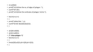 • int a[20][2]
• printf("nntEnter the no. of edges of polygon : ");
• scanf("%d",&n);
• printf("nntEnter the cordinates of polygon :nnn ");
• for(i=0;i<n;i++)
• {
• printf("tX%d Y%d : ",i,i);
• scanf("%d %d",&a[i][0],&a[i][1]);
• }
• a[n][0]=a[0][0];
• a[n][1]=a[0][1];
• /*- draw polygon -*/
• for(i=0;i<n;i++)
• {
• line(a[i][0],a[i][1],a[i+1][0],a[i+1][1]);
• }
 