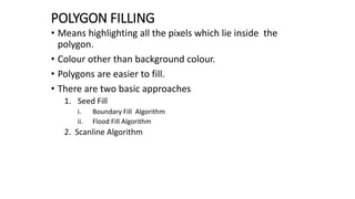 POLYGON FILLING
• Means highlighting all the pixels which lie inside the
polygon.
• Colour other than background colour.
• Polygons are easier to fill.
• There are two basic approaches
1. Seed Fill
i. Boundary Fill Algorithm
ii. Flood Fill Algorithm
2. Scanline Algorithm
 
