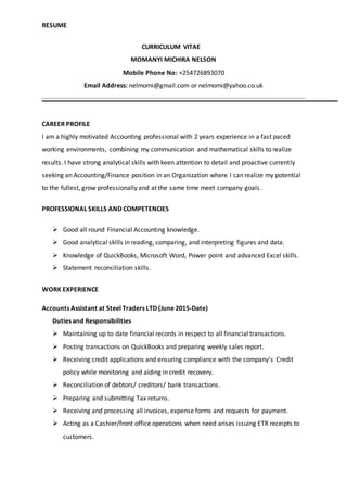 RESUME
CURRICULUM VITAE
MOMANYI MICHIRA NELSON
Mobile Phone No: +254726893070
Email Address: nelmomi@gmail.com or nelmomi@yahoo.co.uk
CAREER PROFILE
I am a highly motivated Accounting professional with 2 years experience in a fast paced
working environments, combining my communication and mathematical skills to realize
results. I have strong analytical skills with keen attention to detail and proactive currently
seeking an Accounting/Finance position in an Organization where I can realize my potential
to the fullest, grow professionally and at the same time meet company goals.
PROFESSIONAL SKILLS AND COMPETENCIES
 Good all round Financial Accounting knowledge.
 Good analytical skills in reading, comparing, and interpreting figures and data.
 Knowledge of QuickBooks, Microsoft Word, Power point and advanced Excel skills.
 Statement reconciliation skills.
WORK EXPERIENCE
Accounts Assistant at Steel Traders LTD (June 2015-Date)
Duties and Responsibilities
 Maintaining up to date financial records in respect to all financial transactions.
 Posting transactions on QuickBooks and preparing weekly sales report.
 Receiving credit applications and ensuring compliance with the company’s Credit
policy while monitoring and aiding in credit recovery.
 Reconciliation of debtors/ creditors/ bank transactions.
 Preparing and submitting Tax returns.
 Receiving and processing all invoices, expense forms and requests for payment.
 Acting as a Cashier/front office operations when need arises issuing ETR receipts to
customers.
 