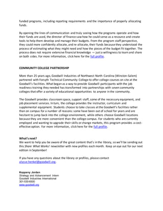 funded programs, including reporting requirements and the importance of properly allocating
funds.
By opening the lines of communication and truly seeing how the programs operate and how
their funds are used, the director of finance saw how he could serve as a resource and create
tools to help them develop and manage their budgets. From the program staff perspective,
they could more confidently allocate, and re-allocate, their funds because they understood the
process of estimating what they might need and how the pieces of the budget fit together. The
process does not require extensive financial knowledge — just a willingness to learn and share
on both sides. For more information, click here for the full profile.
COMMUNITY COLLEGE PARTNERSHIP
More than 25 years ago, Goodwill Industries of Northwest North Carolina (Winston-Salem)
partnered with Forsyth Technical Community College to offer college courses on site at the
Goodwill’s facilities. What began as a way to provide Goodwill participants with the job
readiness training they needed has transformed into partnerships with seven community
colleges that offer a variety of educational opportunities to anyone in the community.
The Goodwill provides classroomspace, support staff, some of the necessary equipment, and
job placement services. In turn, the college provides the instructor, curriculum and
supplemental equipment. Students choose to take classes at the Goodwill’s facilities rather
than on campus for a number of reasons: some have been out of school for years and are
hesitant to jump back into the college environment, while others choose Goodwill locations
because they are more convenient than the college campus. For students who are currently
employed and wanting to upgrade their skills or change markets, this program provides a cost-
effective option. For more information, click here for the full profile.
What’s next?
We want to help you be aware of the great content that’s in the library, so we’ll be sending out
this Share What Works! newsletter with new profiles each month. Keep an eye out for our next
edition in September!
If you have any questions about the library or profiles, please contact
alysse.henkel@goodwill.org.
Koppany Jordan
Strategy and Advancement Intern
Goodwill Industries International
301-530-6500
www.goodwill.org
 