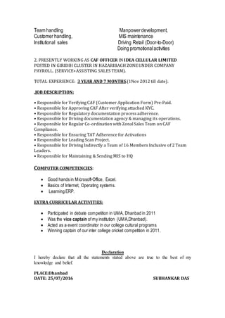 Team handling Manpowerdevelopment,
Customer handling, MIS maintenance
Institutional sales Driving Retail (Door-to-Door)
Doing promotionalactivities
2. PRESENTLY WORKING AS CAF OFFICER IN IDEA CELLULAR LIMITED
POSTED IN GIRIDIH CLUSTER IN HAZARIBAGH ZONE UNDER COMPANY
PAYROLL. (SERVICE+ASSISTING SALES TEAM).
TOTAL EXPERIENCE: 3 YEAR AND 7 MONTHS.(1Nov 2012 till date).
.JOB DESCRIPTION:
• Responsible for Verifying CAF (Customer Application Form) Pre-Paid.
• Responsible for Approving CAF After verifying attached KYC.
• Responsible for Regulatory documentation process adherence.
• Responsible for Driving documentation agency & managing its operations.
• Responsible for Regular Co-ordination with Zonal Sales Team on CAF
Compliance.
• Responsible for Ensuring TAT Adherence for Activations
• Responsible for Leading Scan Project.
• Responsible for Driving Indirectly a Team of 16 Members Inclusive of 2 Team
Leaders.
• Responsible for Maintaining & Sending MIS to HQ
COMPUTER COMPETENCIES:
 Good hands in Microsoft-Office, Excel.
 Basics of Internet, Operating systems.
 Learning ERP.
EXTRA CURRICULAR ACTIVITIES:
 Participated in debate competition in UMA, Dhanbad in 2011
 Was the vice captain of my institution (UMA,Dhanbad).
 Acted as a event coordinator in our college cultural programs
 Winning captain of our inter college cricket competition in 2011.
Declaration
I hereby declare that all the statements stated above are true to the best of my
knowledge and belief.
PLACE:Dhanbad
DATE: 25/07/2016 SUBHANKAR DAS
 