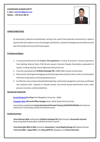 SUDARSHANA KUMARA SHETTY
E- Mail:- skshetty15@gmail.com
Mobile: - +971 56 24 240 74
CAREER OBJECTIVES
An Accountant, ambitious and dedicated, willing to be a part of the corporate environment, to obtain a
positionthatwill enableme touse mystrengthsand abilities, educational background and ability to work
well with people and meet performance goals.
Professional Digest
1. A seasoned professional with 4 year’s rich experience in Finance & Accounts, Treasury operations,
Core Banking, Balance Sheet, Profit & Loss account, Accounts Payable, Receivables, preparation of
reports, Funding, Dealing, finance Agreement & contracts etc.
2. Currently associated with Al Dhafra Exchange PSC. DUBAI (Aber Group) as Accountant.
3. Resourceful indrivingandmanagingoverall branchoperations activities with a view to enhancing the
efficiency of operations, eliminating obsolescence
4. An effective communicatorwithpolishedleadership,relationshipmanagement, planning,coordination
and analytical skills. Capacity to motivate people and extract desired performance levels under
pressure situations, and beat deadlines.
Educational Credentials
B.com (Finance) First Class from Mangalore University – INDIA
Computer skills: Microsoft Office Package (Excel, Word, PowerPoint) and Tally.
Successfullycompleted the Corporate Practical OrientedTraining (ACCOUNTSHOUSE) withhandson
experience inAccounting,TaxationandStatutoryareas.
EmploymentScan:
Since February 2016 workingwith Al Dhafra Exchange PSC (AberGroup) as Accountant General,
Accounting,ReportingAnalysis,Audit&Examination,payroll.
From November2013 to 2015 worked as Accountant inLeela MeghExchange LLC (Apparel Group).
From June 2012 - August2013 withInfosysBPO ltd.,Bangalore as a Process Executive
 