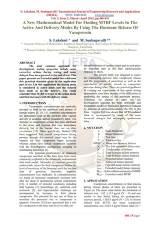 S. Lakshmi, M. Senbagavalli / International Journal of Engineering Research and Applications
                    (IJERA)         ISSN: 2248-9622        www.ijera.com
                       Vol. 3, Issue 2, March -April 2013, pp.486-491
  A New Mathematical Model For Finding MTBF Levels In The
  Active And Delivery Modes By Using The Hormone Release Of
                         Vasopressin
                             S. Lakshmi * and M. Senbagavalli **
 * Associate Professor of Mathematics, Kunthavai Naacchiyar Govt. Arts College for Women (Autonomous),
                                         Thanjavur, TamilNadu.
   ** Research Scholar, Department of Mathematics, Kunthavai Naacchiyar Govt. Arts College for Women
                                 (Autonomous), Thanjavur, TamilNadu.


ABSTRACT
         The most common approach for                      the redistribution of cardiac output and as such plays
development, testing programs include some                 an important part in the fetal cardiovascular
corrective actions during testing and some                 response to stress.
delayed fixes incorporated at the end of test. This                  The present study was designed to assess
paper presents an Extended model that addresses            the relationship between fetal vasopressin release
this practical situation given in the application          and the progression of parturition as well as the
part of sec 3.In this application the testing mode         contribution of specific stimuli to vasopressin
is considered as active mode and the delayed               secretion during labor. There are practical problems
fixes mode as at the delivery. The result                  in carrying out experiments of this nature during
concludes that MTBF is lesser in the action mode           spontaneous term labor because of the difficulties in
and then increases with the delivery mode.                 predicting the timing of the parturient process.
                                                           Therefore, we elected to carry out our
1. INTRODUCTION                                            investigations utilizing the more consistent and
          Vasopressin concentrations are markedly          predictable model of premature parturition induced
elevated at birth in the umbilical cord plasma of          by infusion of adrenocorticotropin (ACTH) to the
human infants [5, 10, 15]. Hormone concentrations          fetus. Liggins [14] has shown that ACTH-induced
are particularly high in the newborn after vaginal         labor is, accompanied by many of the same
delivery or cesarean section preceded by labor. The        hormonal changes that accompany spontaneous
stimulus to vasopressin release has been attributed        labor.
to the stress and hypoxia that may accompany
delivery, but in the human there are no clear              2. NOTATION
correlations [15]. More specifically, Hadeed [10]                     λ – Scale Parameter
have suggested that cranial compression during                        β – Shape Parameter
passage through the cervical canal may be the                         t – Test time
impetus for fetal vasopressin hyper secretion,                        T – Total test time
whereas others have linked vasopressin secretion                   MTBF – Mean time between failures
with the hypothalamic mechanisms initiating or                       Xi – The i-th successive failure time
maintaining parturition [4].                                         N – Total number of failures
          The potential ramifications of enhanced                    λ A – Type A modes failure intensity
vasopressin secretion in the fetus have been more                    λ B – Type B modes failure intensity
extensively explored in the chronically instrumented                 λ P – Projected failure intensity
fetal lamb model. Alexander [1] reported generally                   λCA – Achieved failure intensity
undetectable values for fetal vasopressin (below the                 λBD – Type BD modes failure intensity
level of sensitivity of the bioassay) until the last few             λEM – Extended model failure intensity
days      of    gestation;     thereafter,     hormone               MCA – Achievedfailureintensityof MTBF
concentrations rose markedly. In contradistinction,                  MEM – Extended model MTBF
we found an increased vasopressin secretion only
after the onset of spontaneous uterine contractions        3. APPLICATION
[18]. A number of stressful conditions including                    Vasopressin concentrations in fetal plasma
fetal hypoxia [3], hemorrhage [2], umbilical cord          during various phases of labor are presented in
occlusion [9], and hyperosmolar challenge are              Figure (i). The mean value before the institution of
accompanied by increases in fetal plasma                   infusion was 1.85 ± 0.3 pg/ml (N = 9) and was
vasopressin. The potential for any one of these to         similar to that found during the postoperative
stimulate the parturient rise in vasopressin is            recovery period, 1.3±0.3 pg/ml (N = 25). In fetuses
apparent. Iwamoto [13] have speculated that a role         infused with ACTH, the mean vasopressin
for vasopressin in the fetus may be in its effect on       concentration was 2.0±1.4 pg/ml before labor (N =


                                                                                                 486 | P a g e
 