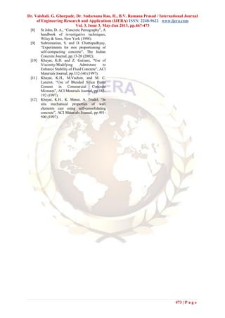 Dr. Vaishali. G. Ghorpade, Dr. Sudarsana Rao, H., B.V. Ramana Prasad / International Journal
of Engineering Research and Applications (IJERA) ISSN: 2248-9622 www.ijera.com
Vol. 3, Issue 3, May-Jun 2013, pp.467-473
473 | P a g e
[8] St John, D. A., “Concrete Petrography”, A
handbook of investigative techniques,
Wiley & Sons, New York (1998).
[9] Subramanian, S. and D. Chattopadhyay,
“Experiments for mix proportioning of
self-compacting concrete”, The Indian
Concrete Journal, pp.13-20 (2002).
[10] Khayat, K.H. and Z. Guizani, “Use of
Viscosity-Modifying Admixture to
Enhance Stability of Fluid Concrete”, ACI
Materials Journal, pp.332-340 (1997).
[11] Khayat, K.H., M.Vachon, and M. C.
Lanctot, “Use of Blended Silica Fume
Cement in Commercial Concrete
Mixtures”, ACI Materials Journal, pp.183-
192 (1997).
[12] Khayat, K.H., K. Manai, A. Trudel, “In
situ mechanical properties of wall
elements cast using self-consolidating
concrete”, ACI Materials Journal, pp.491-
500 (1997).
 