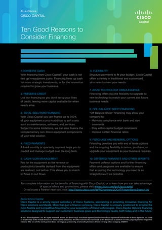 1.	CONSERVE CASH
With financing from Cisco Capital®
, your cash is not
tied up in equipment costs. Financing frees up cash
for more strategic investments, or for the innovation
required to grow your business.
2. PRESERVE CREDIT
Use our financing so you don’t tie up your lines
of credit, leaving more capital available for when
needs arise.
3. TOTAL SOLUTION FINANCING
With Cisco Capital you can finance up to 100%
of your equipment costs in addition to soft costs
such as maintenance, software, and services.
Subject to some limitations, we can also finance the
complementary non-Cisco equipment components
of your total solution.
4. FIXED PAYMENTS
A fixed monthly or quarterly payment helps you to
predict and manage budget over the long term.
5. CASH FLOW MANAGEMENT
Pay for the equipment as the revenue or
productivity benefits derived from the equipment
are realized, not before. This allows you to match
in-flows to out-flows.
6. FLEXIBILITY
Structure payments to fit your budget. Cisco Capital
offers a variety of traditional and customized
structures to meet your needs.
7. AVOID TECHNOLOGY OBSOLESCENCE
Financing offers you the flexibility to upgrade to
new technology to match your current and future
business needs.
8. OFF-BALANCE SHEET FINANCING
“Off Balance Sheet” financing may allow your
company to:
•	 Maintain compliance with bank and loan
covenants
•	 Stay within capital budget constraints
•	 Improve certain financial ratios
9. PURCHASE AND RENEWAL OPTIONS
Financing provides you with end of lease options
and the ongoing flexibility to return, purchase, or
upgrade your equipment as your business requires.
10. DEFERRED PAYMENTS AND OTHER BENEFITS
Payment deferral options and further financing
offers and programs are available to ensure
that acquiring the technology you need is as
straightforward as possible.
About Cisco Capital
Cisco Capital is a wholly-owned subsidiary of Cisco Systems, specializing in providing innovative financing for
Cisco solutions worldwide. More than just a finance company, Cisco Capital is uniquely positioned to provide the
most flexible and competitive financing for your acquisition of Cisco technologies. Cisco Capital delivers financing
solutions designed to support our customers’ business goals and technology needs, both today and in the future.
CISCO CAPITAL
At-a-Glance
Ten Good Reasons to
Consider Financing
Financing provides significant business benefits to companies of
all sizes. Here are ten good reasons you should consider a flexible
financing solution from Cisco Capital:
© 2011 Cisco Systems, Inc. All rights reserved. Cisco, the Cisco logo, and Cisco Systems are trademarks or registered trademarks of Cisco Systems, Inc. and/
or its affiliates in the United States and certain other countries. All other trademarks mentioned in this document or website are the property of their respective
owners. The use of the word partner does not imply a partnership relationship between Cisco and any other company. 09/2011
For complete information on the benefits of financing with Cisco Capital, or to learn how you can take advantage
of special offers and promotions, please visit www.cisco.com/go/ciscocapital
Or to locate a Partner near you, visit: http://tools.cisco.com/WWChannels/LOCATR/openBasicSearch.do
 