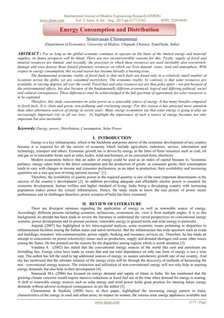 International Journal of Modern Engineering Research (IJMER)
www.ijmer.com Vol. 3, Issue. 4, Jul - Aug. 2013 pp-2177-2182 ISSN: 2249-6645
www.ijmer.com 2177 | Page
Srinivasan Chinnammai
(Department of Economics, University of Madras, Chepauk, Chennai, TamilNadu, India)
ABSTRACT : For as long as the global economy continues to operate on the basis of the limited energy and material
supplies, its future prospects will be bleak. There are two incontrovertible reasons for this. Firstly, supply of fossil and
mineral resources are limited; and secondly, the processes in which these resources are used inevitably also overstretch,
damage and even destroy those limited planetary resources on which our lives depend: water, land and atmosphere. With
respect to energy consumption, this second reason has become literally a burning issue.
The fundamental economic reality of fossil fuels is that such fuels are found only in a relatively small number of
locations across the globe, yet are consumed everywhere. The economic reality, by contrast, is that solar resources are
available, in varying degrees, all over the world. Fossil fuel and solar resource use are thus poles apart – not just because of
the environmental effects, but also because of the fundamentally different economical, logical and differing political, social
and cultural consequences. These differences must be acknowledged if the full spectrum of opportunity for solar resources is
to be exploited.
Therefore, this study concentrates on solar power as a renewable source of energy. It has many benefits compared
to fossil fuels. It is clean and green, non-polluting and everlasting energy. For this reason it has attracted more attention
than other alternative sources of energy in recent years. Many energy economists say that solar energy is going to play an
increasingly important role in all our lives. To highlight the importance of such a source of energy becomes not only
important but also inevitable.
Keywords: Energy, power, Distribution, Consumption, Solar Power
I. INTRODUCTION
Energy is a key infrastructure, which is the backbone and prime mover of the economic development of any country
because it is required for all the sectors of economy which include agriculture, industries, service, information and
technology, transport and others. Economic growth too is driven by energy in the form of finite resources such as coal, oil
and gas or in renewable forms such as solar, hydro, wind and biomass, or its converted form, electricity.
Modern economists believe that an index of energy could be used as an index of capital because in “economic
parlance, energy caters both to the direct consumption and the production of goods: as consumer goods, their consumption
tends to vary with changes in income and consumer preferences; as an input in production, their availability and increasing
quantities are a sine qua non of rising national income” [1].
Therefore, the availability of quality power in the required quantity is one of the most important determinants in the
success of the country’s development [2]. In addition providing adequate and affordable electric power is essential for
economic development, human welfare and higher standard of living. India being a developing country with increasing
population makes power the critical infrastructure. Hence, the study needs to know the real picture of power sector
performance and its challenges therefore; power scenario of India has been examined.
II. REVIEW OF LITERATURE
There are divergent opinions regarding the application of energy as well as renewable source of energy.
Accordingly different persons including scientists, technocrats, economists etc. view it from multiple angles. It is in this
background, an attempt has been made to review the literature to understand the varied perspectives on conventional energy
scenario, power development and its present position, renewable energy in general terms and solar energy in particular.
Anjaiah (2007) has highlighted in his intra-regional analysis, some economic issues pertaining to disparities in
infrastructural facilities among the Indian states and union territories. But the infrastructure has wide spectrum such as roads
and buildings, transport, tele-communication, power supply, banking and insurance services etc. Therefore, he has made an
attempt to concentrate on power (electricity) issues such as production, supply and demand shortages and some other issues
among the States. He has pointed out the reasons for the disparities among regions which is worth attention [3].
Vandana S. (2002) has stated that the conventional energy sources of the world like coal and petroleum are
dwindling fast. Energy crisis have made us aware that and our total dependence on only one form of energy is not a wise
step. The author has felt the need to tap additional sources of energy, to sustain satisfactory growth rate of our country. And
she has mentioned that the ultimate solution of the energy crisis will be through the discovery of methods of harnessing the
non –conventional energy sources. The extraction and utilization of non-conventional energy will not only help in meeting
energy demands, but also help in their development [4].
Narasaiah M.L (2004) has focused on energy demand and supply of future in India. He has mentioned that the
growing climate concerns would require massive reductions in fossil fuel use at the time when demand for energy is soaring.
A shift to renewable energy sources such as solar energy and wind power holds great promise for meeting future energy
demands without adverse ecological consequence, as per the author [5].
Chinnammai & Sasikala (2008) have, in their paper, highlighted the increasing energy pattern in India,
characteristics of the energy in rural and urban areas, its impact on women, the various solar energy appliances available and
Energy Consumption and Distribution
 