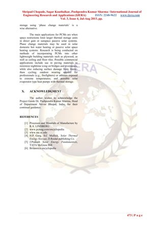 Shripad Chopade, Sagar Kauthalkar, Pushpendra Kumar Sharma / International Journal of
Engineering Research and Applications (IJERA) ISSN: 2248-9622 www.ijera.com
Vol. 3, Issue 4, Jul-Aug 2013, pp.
473 | P a g e
storage using ‘phase change materials’ is a
wise alternative.
The main applications for PCMs are when
space restrictions limit larger thermal storage units
in direct gain or sunspace passive solar systems.
Phase change materials may be used in solar
domestic hot water heating or passive solar space
heating systems. Research is being conducted on
methods of incorporating PCMs into other
lightweight building materials such as plywood, as
well as ceiling and floor tiles. Possible commercial
applications include use in paving materials to
minimize nighttime icing on bridges and overpasses,
while also reducing surface damage from freeze-
thaw cycling; outdoor wearing apparel for
professionals (e.g., firefighters) or athletes exposed
to extreme temperatures; and possible solar
evaporator type heat pumps with thermal storage.
X. ACKNOWLEDGMENT
The author wishes to acknowledge the
Project Guide Dr. Pushpendra Kumar Sharma, Head
of Department Nri-ist Bhopal, India, for their
continual guidance.
REFERENCES
[1] Processes and Materials of Manufacture by
R.A. LINDBERG
[2] www.pcmag.com/encyclopedia
[3] www.me.sc.edu
[4] H.P Garg, S.C Mullick, Solar Thermal
Energy Storage, D.Reidal publishing Co.
[5] J.Prakash Solar Energy Fundamentals,
TATA McGraw Hill
[6] Britannica encyclopedia
 