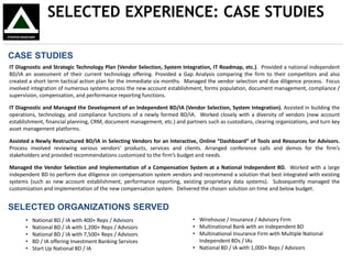 SELECTED EXPERIENCE: CASE STUDIES
CASE STUDIES
IT Diagnostic and Strategic Technology Plan (Vendor Selection, System Integration, IT Roadmap, etc.). Provided a national independent
BD/IA an assessment of their current technology offering. Provided a Gap Analysis comparing the firm to their competitors and also
created a short term tactical action plan for the immediate six months. Managed the vendor selection and due diligence process. Focus
involved integration of numerous systems across the new account establishment, forms population, document management, compliance /
supervision, compensation, and performance reporting functions.
IT Diagnostic and Managed the Development of an Independent BD/IA (Vendor Selection, System Integration). Assisted in building the
operations, technology, and compliance functions of a newly formed BD/IA. Worked closely with a diversity of vendors (new account
establishment, financial planning, CRM, document management, etc.) and partners such as custodians, clearing organizations, and turn key
asset management platforms.
Assisted a Newly Restructured BD/IA in Selecting Vendors for an Interactive, Online “Dashboard” of Tools and Resources for Advisors.
Process involved reviewing various vendors’ products, services and clients. Arranged conference calls and demos for the firm’s
stakeholders and provided recommendations customized to the firm’s budget and needs.
Managed the Vendor Selection and Implementation of a Compensation System at a National Independent BD. Worked with a large
independent BD to perform due diligence on compensation system vendors and recommend a solution that best integrated with existing
systems (such as new account establishment, performance reporting, existing proprietary data systems). Subsequently managed the
customization and implementation of the new compensation system. Delivered the chosen solution on-time and below budget.
SELECTED ORGANIZATIONS SERVED
• National BD / IA with 400+ Reps / Advisors
• National BD / IA with 1,200+ Reps / Advisors
• National BD / IA with 7,500+ Reps / Advisors
• BD / IA offering Investment Banking Services
• Start Up National BD / IA
• Wirehouse / Insurance / Advisory Firm
• Multinational Bank with an Independent BD
• Multinational Insurance Firm with Multiple National
Independent BDs / IAs
• National BD / IA with 1,000+ Reps / Advisors
 