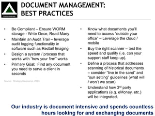 • Be Compliant – Ensure WORM
storage - Write Once, Read Many
• Maintain an Audit Trail – leverage
audit logging functionality in
software such as Redtail Imaging
• Design a system / process that
works with “how your firm” works
• Primary Goal: Find any document
you need to serve a client in
seconds
DOCUMENT MANAGEMENT:
BEST PRACTICES
• Know what documents you’ll
need to access “outside your
office” – Leverage the cloud /
mobile
• Buy the right scanner – test the
speed and quality (i.e. can your
support staff keep up).
• Define a process that addresses
scanning of historical documents
– consider “line in the sand” and
“sun setting” guidelines (what will
/ won’t we scan)
• Understand how 3rd party
applications (e.g. eMoney, etc.)
will be integrated.
Source: Strategy Basecamp, 2014
Our industry is document intensive and spends countless
hours looking for and exchanging documents
 