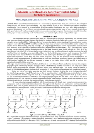 www.ijmer.com

International Journal of Modern Engineering Research (IJMER)
Vol. 3, Issue. 5, Sep - Oct. 2013 pp-2928-2931
ISSN: 2249-6645

Adiabatic Logic Based Low Power Carry Select Adder
for future Technologies
Mary Angel Asha Latha J(M.Tech) Prof. G.V.R.Sagar(M.Tech, P.hD)
Abstract: Adders are of fundamental importance in a wide variety of digital systems. Many fast adders exist, but adding fast
using low area and power is still challenging. This paper presents a new bit block structure that computes propagate
signals called “carry strength” in a ripple fashion. Several new adders based on the new carry select Adder structure are
proposed. Comparison with well-known conventional adders demonstrates that the usage of carry-strength signals allows
high-speed adders to be realised at significantly lower cost and consuming lower power than previously possible. As well as
in this paper we are concentrating on the heat dissipation &we are reducing the current using adiabatic logic.

I.

INTRODUCTION

The importance of a fast, low-cost binary adder in a digital system is difficult to overestimate. Not only are adders
used in every arithmetic operation, they are also needed for computing the physical address in virtually every memory fetch
operation in most modern CPUs. Adders are also used in many other digital systems including telecommunications systems
in places where a full-fledged CPU would be superfluous. Many styles of adders exist. Ripple adders are the smallest but
also the slowest. More recently, carry-skip adders [1, 2, 3] are gaining popularity due to their high speed and relatively small
size. Normally, in an N-bit carry-skip adder divided into a proper number of M-bit blocks [1, 4], a long-range carry signal
starts at a generic block Bi, rippling through some bits in that block, then skips some blocks, and ends in a block B j. If the
carry does not end at the LSB of B j then rippling occurs in that block and an additional delay is needed to compute the valid
sum bits. Carry-look-ahead and carry-select adders [1] are very fast but far larger and consume much more power than ripple
or carry-skip adders. Two of the fastest known addition circuits are the Lynch-Swartzlander’s [5] and Kantabutra’s [6].
hybrid carry-look-ahead adders. They are based on the usage of a carry tree that produces carries intoappropriate bit
positions without back propagation. In order to obtain the valid sum bits as soon as possible, in both Lynch-Swartzlander’s
and Kantabutra’s adders the sum bits are computed by means of carry-select blocks, which are able to perform their
operations in parallel with the carry-tree.
This paper presents two new families of adders, both based on a new bit carry Select & adiabatic structure that computes
propagate signals called “carry-strength” in a ripple fashion. The first family of adders is a family of new carry-select adders
that are significantly faster than traditional carry-select adders while not much larger. The second family of adders is a
family of hybrid lookahead adders similar to those presented in [5, 6] but significantly smaller and still comparable in speed.
In our new type of carry-select adder, the new block structure eliminates the delay due to the rippling at the end of
the life of a long-range carry signal. The main idea is, that for each bit position k in a block Bj we compute whether the carryin to position k comes from the carry-in to block Bj, or whether this carry is internally generated in block Bj. To this purpose
we will use a new type of bit block, in which we will compute propagate signals that start at the LSB of the block and end at
every bit position. We find it helpful to call the complements of these “carry-strength” signals, because they indicate for each
bit position whether the carry-in to that position originates within the same bit block.
In basic arithmetic computation, adder is still plays an important role though many people focus on more complex
computation such as multiplier,divider,cordiccircuits. Although several algorithms and architectures are implemented in
literature, there is not an general architecture for measuring performance equally. Much architectureis tested under different
conditions which possibly result in variant performance even implemented with the same algorithm.

Fig1: Conventional Carry Select Adder using RCA
CLA is proved to have good performance using in high speed adder, so in many papers this architecture are used commonly.
STCLA – Spanning Tree Using CLA uses a tree of 4-bit Manchester Carry-Lookaheadchains (MCC) to generate carry for
different bit position. RCLCSA – Recursive CLA/CSA Adder uses the same conception as STCLA except the lengths of its
www.ijmer.com

2928 | Page

 
