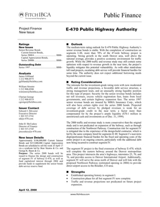 Public Finance
April 12, 2000
www.fitchibca.com
Project Finance
New Issue
E-470 Public Highway Authority
Ratings
New Issues
Senior Revenue Bonds
Current Interest Bonds,
Series 2000A .................................... BBB–
Capital Appreciation Bonds,
Series 2000B..................................... BBB–
Outstanding Debt
Series 1997 ........................................... BBB–
Analysts
James Gilliland
1 212 908-0575
jgilliland@fitchibca.com
William Streeter
1 212 908-0508
wstreeter@fitchibca.com
Cherian George
1 212 908-0519
cgeorge@fitchibca.com
Issuer Contact
Edward J. DeLozier
Executive Director
1 303 537-3741
ed@e-470.com
John D. McCuskey
Director of Finance
1 303 537-3745
jmccuskey@e-470.com
New Issue Details
Approximately $106,000,000 Current Interest
Bonds and $215,000,000 Capital Appreciation
Bonds are scheduled to sell the week of April 17
via a syndicate led by Bear Stearns & Co. and
George K. Baum & Co.
Purpose: The series 2000 bonds will be
issued to finance the design and construction
of segment IV of beltway E-470, as well as
fund capitalized interest through 2004 and
provide funds to supplement the senior bonds
debt service reserve fund.
s Outlook
The medium-term rating outlook for E-470 Public Highway Authority’s
senior revenue bonds is stable. With the completion of construction on
segments I–III, more than 70% of the 47-mile beltway project is
operating. Strong growth in the south Denver area, well above the
national average, provides a positive economic environment for traffic
growth. While the 2000 traffic and revenue study may still contain some
optimism with respect to revenue growth in the near term, the project’s
liquidity mitigates this potential vulnerability. As with other stand-alone
toll road projects, escalating debt service will provide financial hurdles for
some time. The authority does not expect additional borrowing needs
beyond the current issue.
s Rating Considerations
The rationale for the investment-grade rating rests with now moderated
traffic and revenue projections, a favorable debt service structure, a
strong management team, and an unusually strong liquidity position
for this type of project. Security for the senior revenue bonds includes
net toll revenues, excess vehicle registration fees, loans from local
governments, and certain highway expansion fees. The series 1997
senior revenue bonds are insured by MBIA Insurance Corp., which
will also have certain rights over the series 2000 bonds. Projected
coverage of debt service by pledged revenues is weak for an
investment-grade credit in the near term; a factor more than
compensated for by the project’s ample liquidity ($70.1 million in
unrestricted cash and investments as of Dec. 31, 1999).
The 2000 traffic and revenue study is more conservative than the original
study and is not predicated on expansion of the beltway, such as through
construction of the Northwest Parkway. Construction risk for segment IV
is mitigated due to the experience of the design-build contractor, which is
led by the same company hired for segments II–III. Segment I’s near-term
disproportionate financial burden for the fixed and operating costs of the
entire project is an ongoing concern, particularly with the additional debt
now being incurred to construct segment IV.
The segment IV project is the final extension of beltway E-470, which
will complete the eastern beltway around the Denver metropolitan
area. This project intersects the area’s highways, interstates 25, 70, and
76, and provides access to Denver International Airport. Additionally,
segment IV will serve the areas north of Denver and will link with the
proposed Northwest Parkway (estimated opening in 2004) to provide
direct airport access to the Boulder, CO area.
s Strengths
• Established operating history in segment I.
• Construction phase for all but segment IV now complete.
• Traffic and revenue projections not predicated on future project
expansion.
 