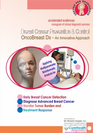 Special Clinical Advisors
Alan Altman, MD
accelerated evidences
monogram of clinical diagnostic services
Clinical Compilation by
Dr Dinesh Gupta, PhD
www.CureHealth.in || info@CureHealth.in
+91 11 2646 2636 || 4105 5709
Early Breast Cancer DetectionEarly Breast Cancer Detection
Diagnose Advanced Breast CancerDiagnose Advanced Breast Cancer
Monitor Tumor Burden andMonitor Tumor Burden and
OncoBreast Dx - An Innovative Approach
Applying
Applying
Multiparameter
Multiparameter
Bioinformatic
Bioinformatic
Analysis for
Analysis for
CureHealth
IMMACULATE LAB MEDICINE SOLUTIONSIMMACULATE LAB MEDICINE SOLUTIONS
diagnostics
Exr co
e
f
l
e
l
r
en
t
c
n
e
e
C
 