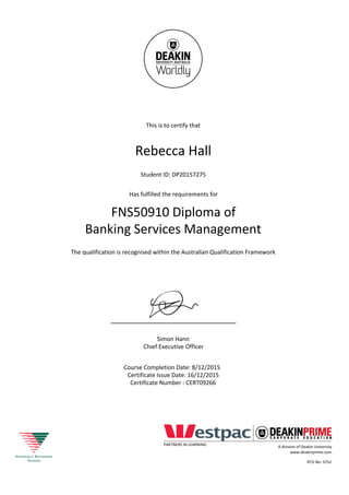 This is to certify that
Rebecca Hall
Student ID: DP20157275
Has fulfilled the requirements for
FNS50910 Diploma of
Banking Services Management
The qualification is recognised within the Australian Qualification Framework
Simon Hann
Chief Executive Officer
Course Completion Date: 8/12/2015
Certificate Issue Date: 16/12/2015
Certificate Number : CERT09266
PARTNERS IN LEARNING
A division of Deakin University
www.deakinprime.com
RTO No: 3752
 