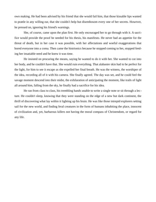 own making. He had been advised by his friend that she would fail him, that those kissable lips wanted
to prattle in any willing ear, that she couldn’t help but disembosom every one of her secrets. However,
he pressed on, ignoring his friend's warnings.
She, of course, came upon the plan first. He only encouraged her to go through with it. A sacri-
fice would provide the proof he needed for his thesis, his manifesto. He never had an appetite for the
threat of death, but in her case it was possible, with her affectations and woeful exaggerations that
bored everyone into a coma. Then came the histrionics because he stopped coming to her, stopped feed-
ing her insatiable need and he knew it was time.
He insisted on procuring the means, saying he wanted to do it with her. She wanted to cut into
her body, and he couldn't have that. She would ruin everything. That alabaster skin had to be perfect for
the light, for him to see it escape as she expelled her final breath. He was the witness, the worshiper of
the idea, recording all of it with his camera. She finally agreed. The day was set, and he could feel the
savage moment descend into their midst, the exhilaration of anticipating the moment, like trails of light
all around him, falling from the sky, he finally had a sacrifice for his idea.
He ran from class to class, his trembling hands unable to write a single note or sit through a lec-
ture. He couldn't sleep, knowing that they were standing on the edge of a new but dark continent, the
thrill of discovering what lay within it lighting up his brain. He was like those intrepid explorers setting
sail for the new world, and finding feral creatures in the form of humans inhabiting the place, innocent
of civilization and, yet, barbarous killers not having the moral compass of Christendom, or regard for
any life.
 