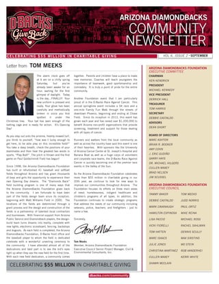 VOL 6, ISSUE 2 • SEPTEMBER
COMMUNITY
NEWSLETTER
CELEBRATING $55 MILLION IN CHARITABLE GIVING
ARIZONA DIAMONDBACKS
dbacks com/community
CHAIRMAN
KEN KENDRICK
PRESIDENT
MICHAEL KENNEDY
VICE PRESIDENT
DERRICK HALL
TREASURER
TOM HARRIS
SECRETARY
DEBBIE CASTALDO
ADVISORS
DEAN SHORT
BOARD OF DIRECTORS
MARC ASHTON
BRIAN R. BOOKER
AMY COHN
J. ERIC GUDIÑO
GARRY HAYS
DR. MICHAEL HILGERS
CULLEN MAXEY
BRAD NELSEN
JIM SCUSSEL
ARIZONA DIAMONDBACKS FOUNDATION
EXECUTIVE COMMITTEE
TAMMY BAKER
DEBBIE CASTALDO
MARK CAVANAUGH
HAMILTON ESPINOSA
LISA FACCIO
VICKI FIORELLI
TOM HATTEN
MARC ISAACS
JULIE JONES
CHRISTINA MARTINEZ
CULLEN MAXEY
SHAWN MCCLAIN
ARIZONA DIAMONDBACKS FOUNDATION
EXECUTIVE COUNCIL
TOM MEEKS
JUDD NORRIS
PAUL ORTIZ
MIKE REINA
MICHAEL ROSS
RACHEL SAHLMAN
DENNIS SCULLY
MAX SIRSTINS
MO STEIN
ROB VANDERHEI
KERRI WHITE
The alarm clock goes off
at 6 am on a chilly spring
Saturday, but you’ve
already been awake for an
hour, waiting for the first
glimpse of daylight. Today
is the day…FINALLY! Your
new uniform is pressed and
ready. Your glove has been
carefully and methodically
broken in since you first
spotted it under the
Christmas tree. Your bat has seen enough of the
batting cage and is ready for action. It’s Opening
Day!
As you step out onto the pristine, freshly mowed turf,
you think to yourself, “how was I lucky enough to
get here, to be able play on this incredible field?”
You take a deep breath, check the positions of your
teammates and then hear the greatest two words in
sports, “Play Ball!” The pitch is thrown and the first
game on Paul Goldschmidt Field has begun!
Since 1998, the Arizona Diamondbacks Foundation
has built or refurbished 41 baseball and softball
fields throughout Arizona and has given thousands
of boys and girls the opportunity to experience their
own Opening Day dreams. The “Diamonds Back”
field building program is one of many ways that
the Arizona Diamondbacks Foundation gives back
to the community. I am fortunate to have been
part of the fields design team since its inception,
beginning with Matt Williams Field in 2000. The
locations of the fields are determined through a
grant process and the design and construction of the
fields is a partnership of talented local contractors
and businesses. With financial support from Arizona
Public Service and Diamondback players, the design-
build team turns dreams into reality, complete with
new lights, electronic scoreboard, fencing, backstops
and dugouts. As each field is completed, the Arizona
Diamondbacks Foundation, D-Backs front office and
the baseball player to whom the field is dedicated
celebrate with a wonderful unveiling ceremony to
the community. I have attended almost all of the
dedications and best part is to see the kid’s eyes
light up when they see the new field for the first time.
With each new field dedication, a community comes
together. Parents and children have a place to make
new memories. Coaches will teach youngsters the
importance of teamwork, good sportsmanship and
comradery. It is truly a point of pride for the entire
community.
Another Foundation event that I am particularly
proud of is the D-Backs Race Against Cancer. This
annual springtime event includes a 5K race and a
one-mile Family Fun Walk through the streets of
downtown Phoenix, beginning and ending at Chase
Field. Since its inception in 2013, this event has
grown each year and has raised over $1,200,000 to
benefit Arizona non-profit organizations that provide
screening, treatment and support for those dealing
with all types of cancer.
Runners and walkers from the local community as
well as across the country have said this event is one
of their favorites. With sponsors like the University
of Arizona Cancer Center at St. Joseph’s Hospital and
Banana Boat as well as a huge corps of volunteers
and corporate race teams, the D-Backs Race Against
Cancer is quickly becoming one of the premier race
events in the Valley of the Sun.
As the Arizona Diamondbacks Foundation celebrates
more than $55 million in charitable giving in our
20th year, we continue to look for new ways to
improve our communities throughout Arizona. The
Foundation focuses its efforts on three main areas
of need: homelessness, indigent healthcare and
children’s programs of all types. In addition, the
Foundation continues to create strategic programs
that address the needs of our community including
veterans, police, teachers, and firefighters - just to
name a few.
Sincerely,
Tom Meeks
Member, Arizona Diamondbacks Foundation
Executive Council Senior Project Manager, Civil &
Environmental Consultants, Inc.
Letter from TOM MEEKS
CELEBRATING $55 MILLION IN CHARITABLE GIVING
 