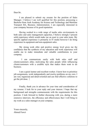 Dear Sir,
I am pleased to submit my resume for the position of Sales
Manager. I believe I am well qualified for this position, possessing a
Bachelor from Arab Academy for Science and Technology and Maritime
Transport BA, Business Administration. I am especially interested in
your company because of its good reputation.
Having worked in a wide range of media sales environments in
both sales and sales management capacities, I believe strongly I present
solid experience which would make me an asset to your sales team. My
specific applied experience is primarily in IT media however I do bring
experience in equipment and non-equipment sales.
My strong work ethic and positive energy level gives me the
confidence that the synthesis of my education and work experience will
enable me to make immediate and valuable contributions to your
company.
I can communicate easily with both sales staff and
clients/customers alike; motivating the sales people while influencing
clients/customers with a credible style that makes them want to do
business.
I am a quick learner and excellent worker. I know how to prioritize
job assignments, work independently and resolve problems on my own. I
am very organized and detail-oriented and can find effective solutions to
get the job done.
Finally, thank you in advance for your time and consideration of
my resume. I look for to your reply and your interest. I hope that my
background and strengths commensurate with the requirements for this
position. I look forward to further discussing with you, during a more
extensive interview, the efficiency and effectiveness that I will bring to
my work as a sales manager at your company.
Yours sincerely,
Ahmed Fawzi
 