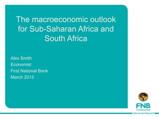 The macroeconomic outlook
for Sub-Saharan Africa and
South Africa
Alex Smith
Economist
First National Bank
March 2015
 