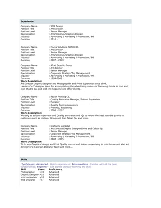 Experience
Company Name : SOS Design
Position Title : Art Director
Position Level : Senior Manager
Specialisation : Arts/Creative/Graphics Design
Industry : Advertising / Marketing / Promotion / PR
Duration : 2010 -
Company Name : Pouya Solutions SDN.BHD.
Position Title : Art Director
Position Level : Senior Manager
Specialisation : Arts/Creative/Graphics Design
Industry : Advertising / Marketing / Promotion / PR
Duration : 2007 - 2010
 
Company Name : Aftab Graphic Group
Position Title : Art director
Position Level : Senior Manager
Specialisation : Corporate Strategy/Top Management
Industry : Advertising / Marketing / Promotion / PR
Duration : 1999-2002
Work Description:
Art Director Graphic Designer and Photographer and Print Supervisor since 1999.
Leader of a 7 designer team for accomplishing the advertising maters of Samsung Mobile in Iran and
Iran Khodro Co. and wild life magazine and other clients.
 
 
Company Name : Rayan Printing Co.
Position Title : Quality Assurance Manager, Saloon Supervisor
Position Level : Manager
Specialisation : Quality Control/Assurance
Industry : Printing / Publishing
Duration : 2006 - 2007
Work Description:
Working as saloon supervisor and Quality assurance and Qc to render the best possible quality to
customers such as Unilever Group and Iran Tabac Co. and more
 
 
Company Name : Grafische werkstat
Position Title : Art Director,Graphic Designer,Print and Colour Qc
Position Level : Senior Manager
Specialisation : Corporate Strategy/Top Management
Industry : Advertising / Marketing / Promotion / PR
Duration : 2002 - 2005
Work Description:
To do any Graphical design and Print Quality control and colour supervising in print house and also art
director of a 6 person Designer team and more...
 
Skills
(Proficiency: Advanced - Highly experienced; Intermediate - Familiar with all the basic
functionalities; Beginner - Just started using or learning the skill)
Skill Years Proficiency
Photographer >10 Advanced
Graphic Designer >10 Advanced
print supervisor >10 Advanced
Web Designer >5 Advanced
 