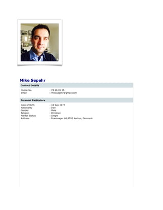 Mike Sepehr
Contact Details
Mobile No. : 29 60 26 10
Email : mrd.sepehr@gmail.com
Personal Particulars
Date of Birth : 18 Sep 1977
Nationality : Iran
Gender : Male
Religion : Christian
Marital Status : Single
Address : Præsteager 68,8200 Aarhus, Denmark
 