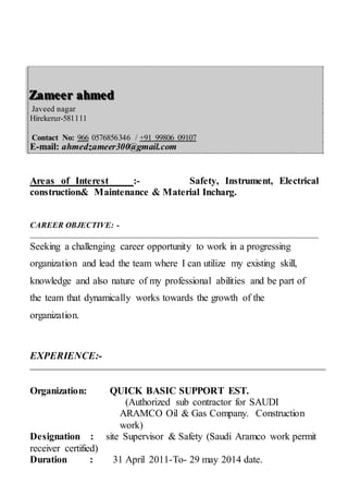 ZZZaaammmeeeeeerrr aaahhhmmmeeeddd
Javeed nagar
Hirekerur-581111
Contact No: 966 0576856346 / +91 99806 09107
E-mail: ahmedzameer300@gmail.com
Areas of Interest :- Safety, Instrument, Electrical
construction& Maintenance & Material Incharg.
CAREER OBJECTIVE: -
Seeking a challenging career opportunity to work in a progressing
organization and lead the team where I can utilize my existing skill,
knowledge and also nature of my professional abilities and be part of
the team that dynamically works towards the growth of the
organization.
EXPERIENCE:-
Organization: QUICK BASIC SUPPORT EST.
(Authorized sub contractor for SAUDI
ARAMCO Oil & Gas Company. Construction
work)
Designation : site Supervisor & Safety (Saudi Aramco work permit
receiver certified)
Duration : 31 April 2011-To- 29 may 2014 date.
 