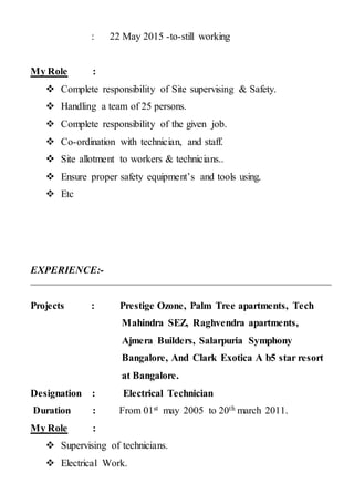 : 22 May 2015 -to-still working
My Role :
 Complete responsibility of Site supervising & Safety.
 Handling a team of 25 persons.
 Complete responsibility of the given job.
 Co-ordination with technician, and staff.
 Site allotment to workers & technicians..
 Ensure proper safety equipment’s and tools using.
 Etc
EXPERIENCE:-
Projects : Prestige Ozone, Palm Tree apartments, Tech
Mahindra SEZ, Raghvendra apartments,
Ajmera Builders, Salarpuria Symphony
Bangalore, And Clark Exotica A b5 star resort
at Bangalore.
Designation : Electrical Technician
Duration : From 01st may 2005 to 20th march 2011.
My Role :
 Supervising of technicians.
 Electrical Work.
 