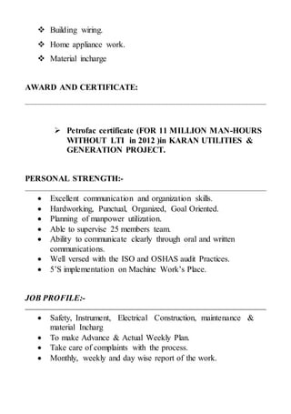  Building wiring.
 Home appliance work.
 Material incharge
AWARD AND CERTIFICATE:
 Petrofac certificate (FOR 11 MILLION MAN-HOURS
WITHOUT LTI in 2012 )in KARAN UTILITIES &
GENERATION PROJECT.
PERSONAL STRENGTH:-
 Excellent communication and organization skills.
 Hardworking, Punctual, Organized, Goal Oriented.
 Planning of manpower utilization.
 Able to supervise 25 members team.
 Ability to communicate clearly through oral and written
communications.
 Well versed with the ISO and OSHAS audit Practices.
 5’S implementation on Machine Work’s Place.
JOB PROFILE:-
 Safety, Instrument, Electrical Construction, maintenance &
material Incharg
 To make Advance & Actual Weekly Plan.
 Take care of complaints with the process.
 Monthly, weekly and day wise report of the work.
 